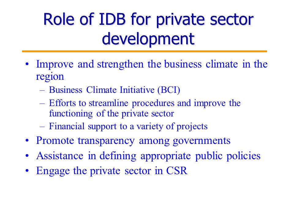 11 Role of IDB for private sector development Improve and strengthen the business climate in the region –Business Climate Initiative (BCI) –Efforts to streamline procedures and improve the functioning of the private sector –Financial support to a variety of projects Promote transparency among governments Assistance in defining appropriate public policies Engage the private sector in CSR