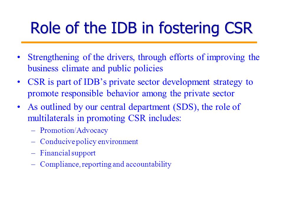 13 Role of the IDB in fostering CSR Strengthening of the drivers, through efforts of improving the business climate and public policies CSR is part of IDB’s private sector development strategy to promote responsible behavior among the private sector As outlined by our central department (SDS), the role of multilaterals in promoting CSR includes: –Promotion/Advocacy –Conducive policy environment –Financial support –Compliance, reporting and accountability