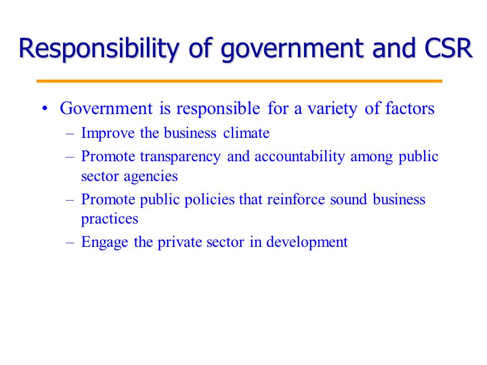 4 Responsibility of government and CSR Government is responsible for a variety of factors –Improve the business climate –Promote transparency and accountability among public sector agencies –Promote public policies that reinforce sound business practices –Engage the private sector in development