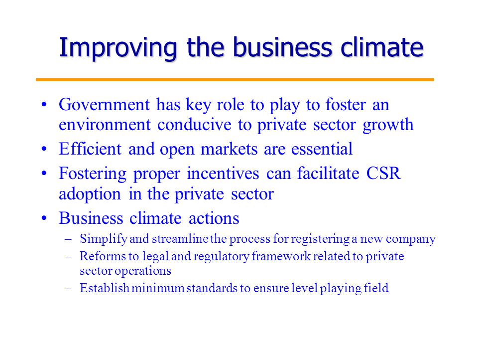 5 Improving the business climate Government has key role to play to foster an environment conducive to private sector growth Efficient and open markets are essential Fostering proper incentives can facilitate CSR adoption in the private sector Business climate actions –Simplify and streamline the process for registering a new company –Reforms to legal and regulatory framework related to private sector operations –Establish minimum standards to ensure level playing field