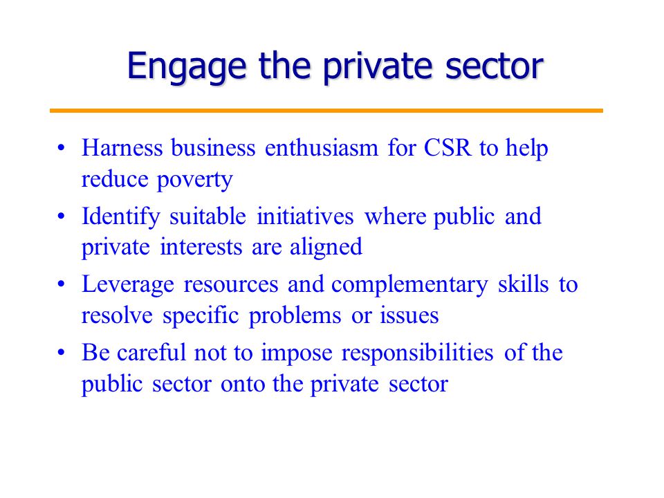 8 Engage the private sector Harness business enthusiasm for CSR to help reduce poverty Identify suitable initiatives where public and private interests are aligned Leverage resources and complementary skills to resolve specific problems or issues Be careful not to impose responsibilities of the public sector onto the private sector
