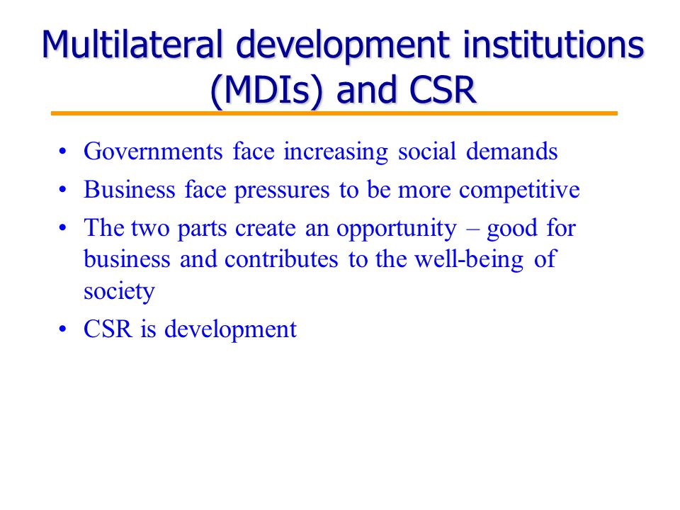 9 Multilateral development institutions (MDIs) and CSR Governments face increasing social demands Business face pressures to be more competitive The two parts create an opportunity – good for business and contributes to the well-being of society CSR is development