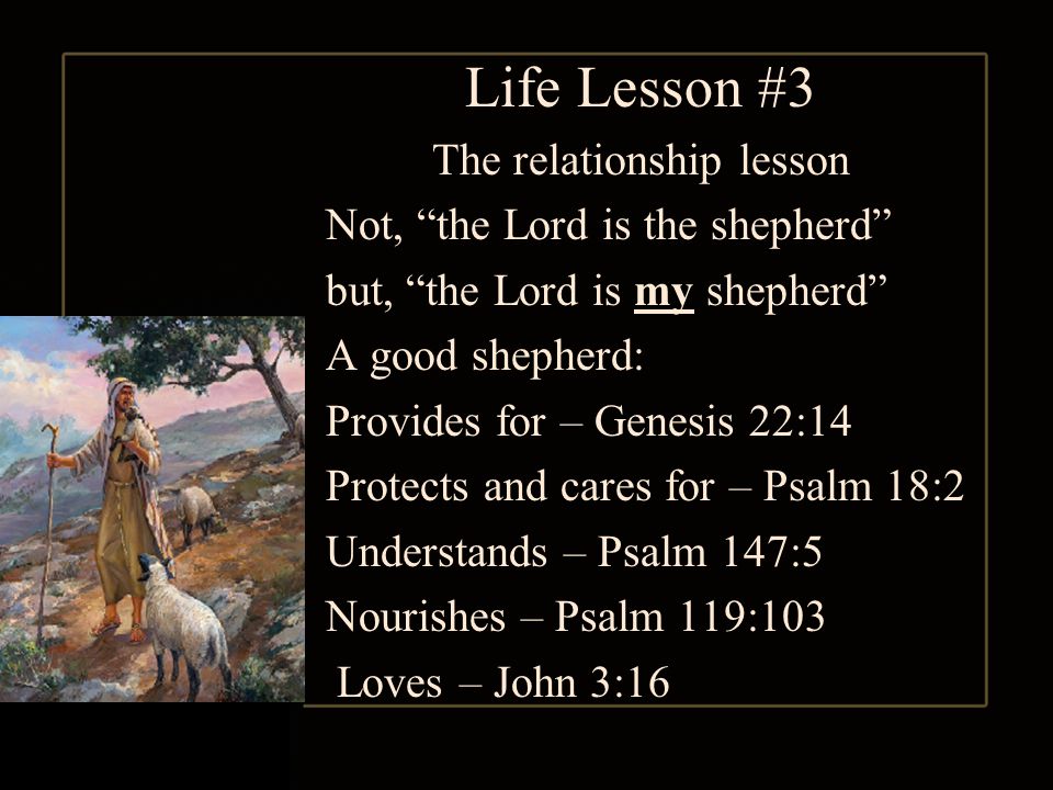 Life Lesson #3 The relationship lesson Not, the Lord is the shepherd but, the Lord is my shepherd A good shepherd: Provides for – Genesis 22:14 Protects and cares for – Psalm 18:2 Understands – Psalm 147:5 Nourishes – Psalm 119:103 Loves – John 3:16