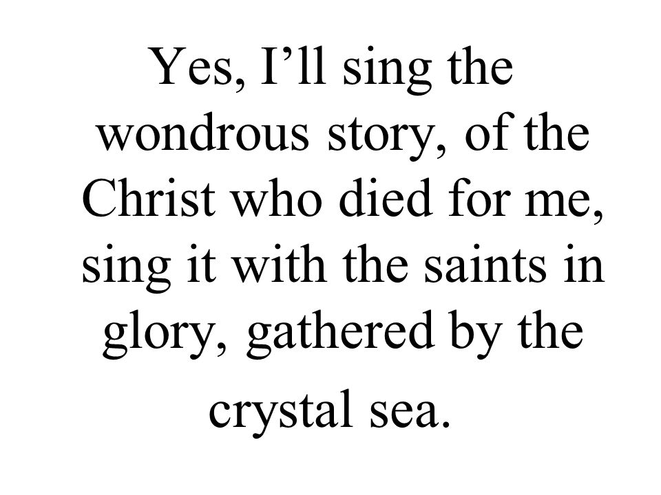 Yes, I’ll sing the wondrous story, of the Christ who died for me, sing it with the saints in glory, gathered by the crystal sea.