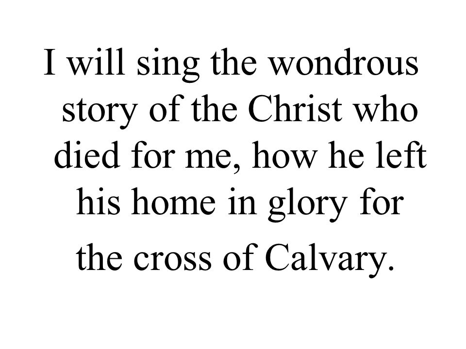 I will sing the wondrous story of the Christ who died for me, how he left his home in glory for the cross of Calvary.