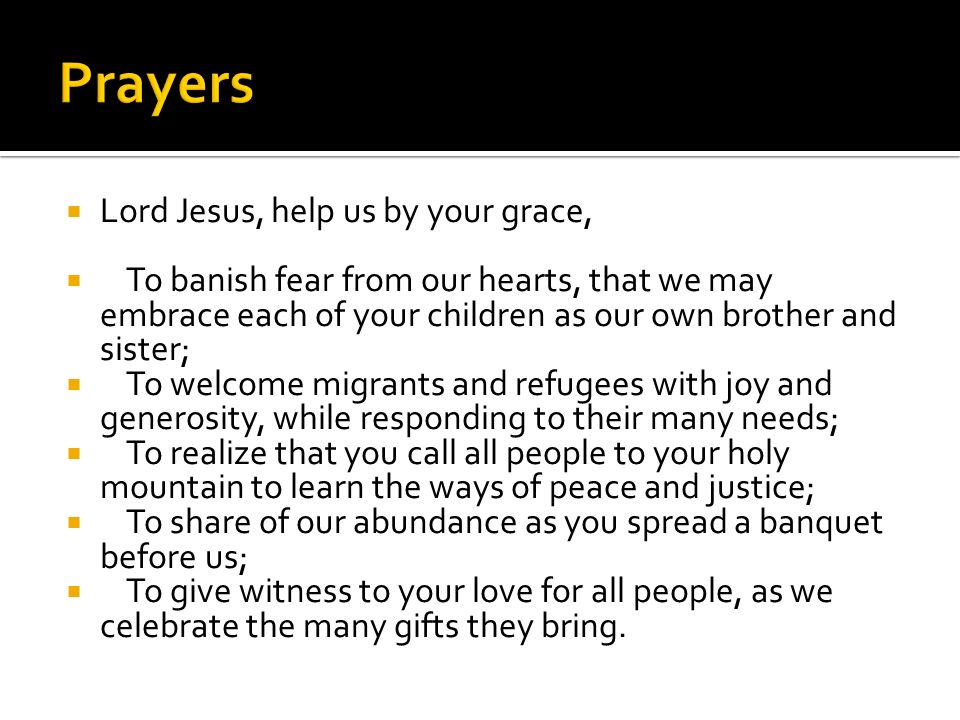  Lord Jesus, help us by your grace,  To banish fear from our hearts, that we may embrace each of your children as our own brother and sister;  To welcome migrants and refugees with joy and generosity, while responding to their many needs;  To realize that you call all people to your holy mountain to learn the ways of peace and justice;  To share of our abundance as you spread a banquet before us;  To give witness to your love for all people, as we celebrate the many gifts they bring.