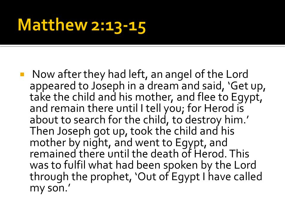  Now after they had left, an angel of the Lord appeared to Joseph in a dream and said, ‘Get up, take the child and his mother, and flee to Egypt, and remain there until I tell you; for Herod is about to search for the child, to destroy him.’ Then Joseph got up, took the child and his mother by night, and went to Egypt, and remained there until the death of Herod.