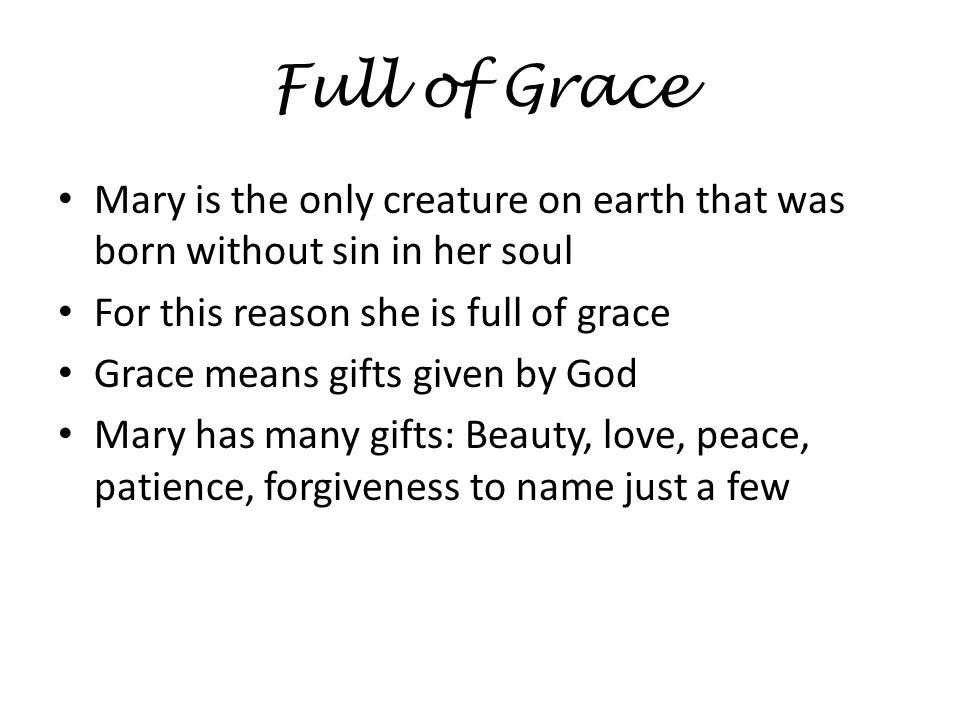 Full of Grace Mary is the only creature on earth that was born without sin in her soul For this reason she is full of grace Grace means gifts given by God Mary has many gifts: Beauty, love, peace, patience, forgiveness to name just a few