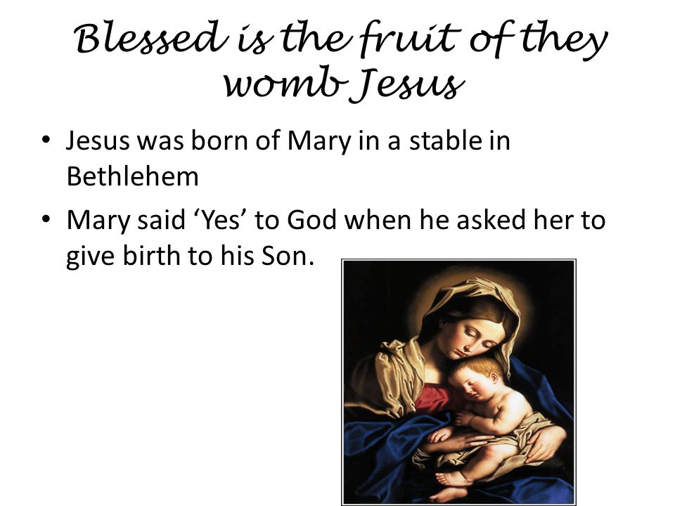 Blessed is the fruit of they womb Jesus Jesus was born of Mary in a stable in Bethlehem Mary said ‘Yes’ to God when he asked her to give birth to his Son.