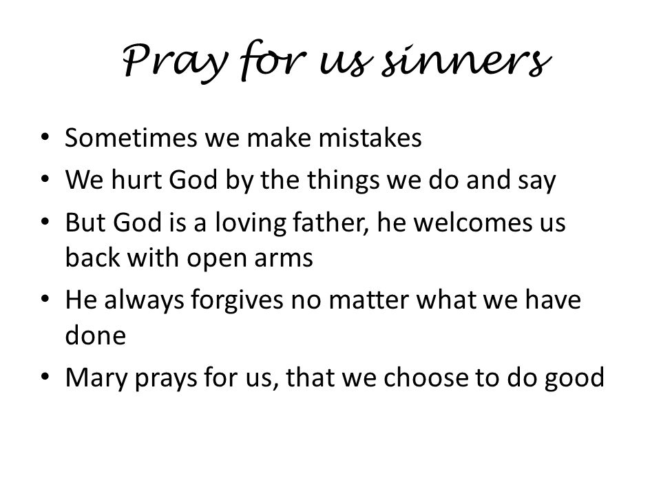 Pray for us sinners Sometimes we make mistakes We hurt God by the things we do and say But God is a loving father, he welcomes us back with open arms He always forgives no matter what we have done Mary prays for us, that we choose to do good