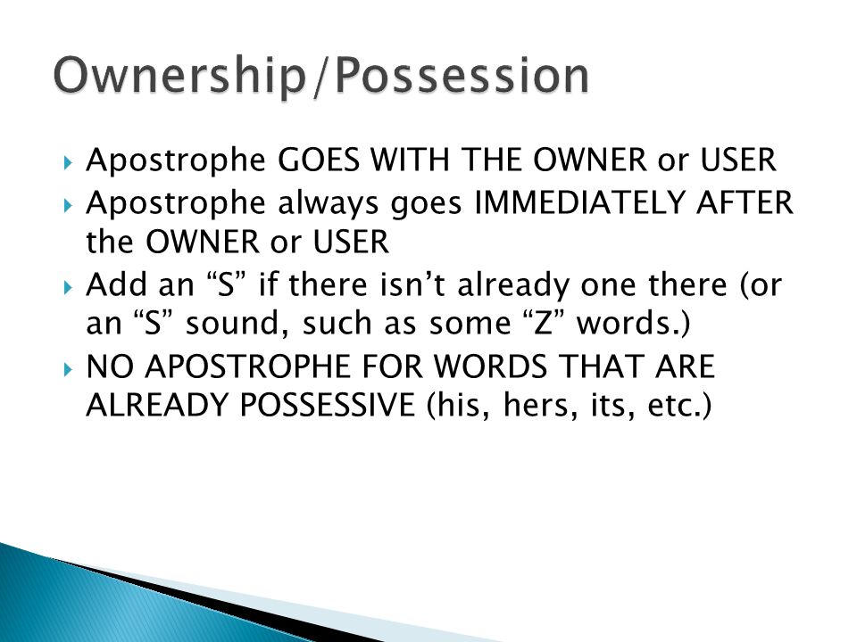  Apostrophe GOES WITH THE OWNER or USER  Apostrophe always goes IMMEDIATELY AFTER the OWNER or USER  Add an S if there isn’t already one there (or an S sound, such as some Z words.)  NO APOSTROPHE FOR WORDS THAT ARE ALREADY POSSESSIVE (his, hers, its, etc.)