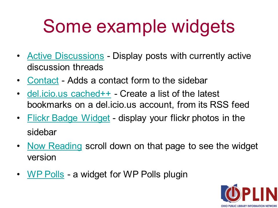 Some example widgets Active Discussions - Display posts with currently active discussion threadsActive Discussions Contact - Adds a contact form to the sidebarContact del.icio.us cached++ - Create a list of the latest bookmarks on a del.icio.us account, from its RSS feeddel.icio.us cached++ Flickr Badge Widget - display your flickr photos in the sidebarFlickr Badge Widget Now Reading scroll down on that page to see the widget versionNow Reading WP Polls - a widget for WP Polls pluginWP Polls