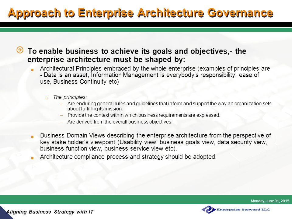 Monday, June 01, 2015 Aligning Business Strategy with IT Approach to Enterprise Architecture Governance To enable business to achieve its goals and objectives,- the enterprise architecture must be shaped by:  Architectural Principles embraced by the whole enterprise (examples of principles are - Data is an asset, Information Management is everybody’s responsibility, ease of use, Business Continuity etc)  The principles: –Are enduring general rules and guidelines that inform and support the way an organization sets about fulfilling its mission.