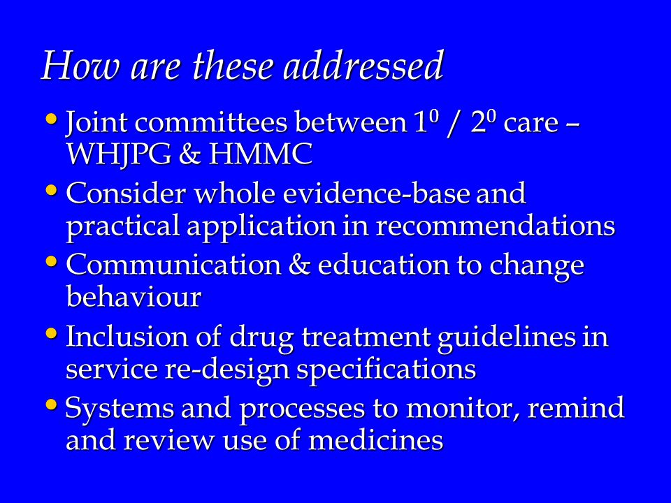 How are these addressed Joint committees between 1 0 / 2 0 care – WHJPG & HMMC Joint committees between 1 0 / 2 0 care – WHJPG & HMMC Consider whole evidence-base and practical application in recommendations Consider whole evidence-base and practical application in recommendations Communication & education to change behaviour Communication & education to change behaviour Inclusion of drug treatment guidelines in service re-design specifications Inclusion of drug treatment guidelines in service re-design specifications Systems and processes to monitor, remind and review use of medicines Systems and processes to monitor, remind and review use of medicines