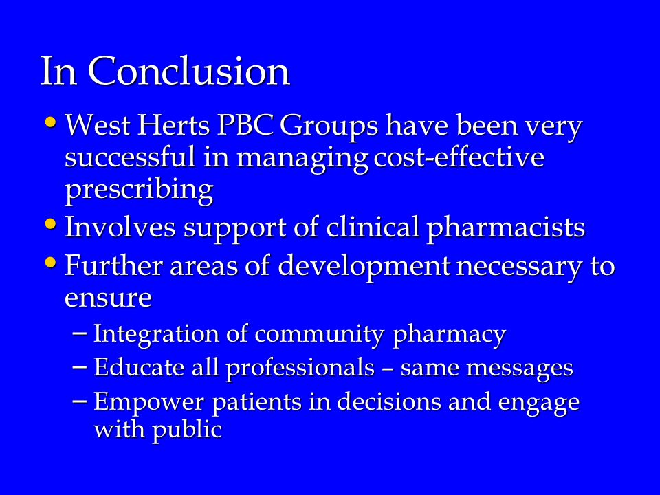 In Conclusion West Herts PBC Groups have been very successful in managing cost-effective prescribing West Herts PBC Groups have been very successful in managing cost-effective prescribing Involves support of clinical pharmacists Involves support of clinical pharmacists Further areas of development necessary to ensure Further areas of development necessary to ensure – Integration of community pharmacy – Educate all professionals – same messages – Empower patients in decisions and engage with public