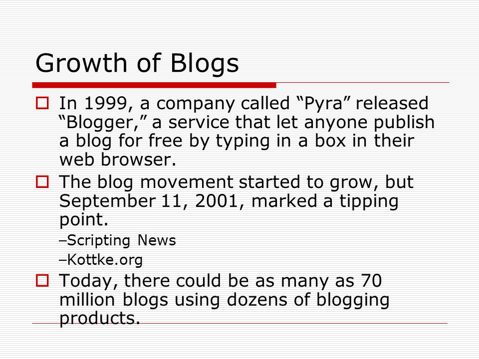 Growth of Blogs  In 1999, a company called Pyra released Blogger, a service that let anyone publish a blog for free by typing in a box in their web browser.