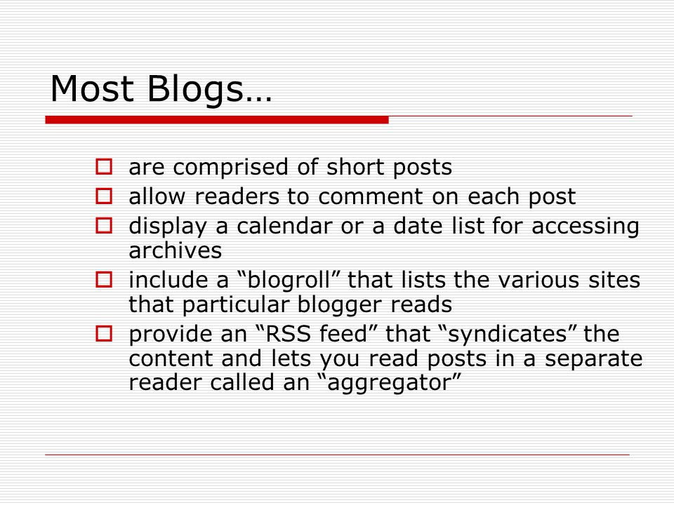 Most Blogs …  are comprised of short posts  allow readers to comment on each post  display a calendar or a date list for accessing archives  include a blogroll that lists the various sites that particular blogger reads  provide an RSS feed that syndicates the content and lets you read posts in a separate reader called an aggregator