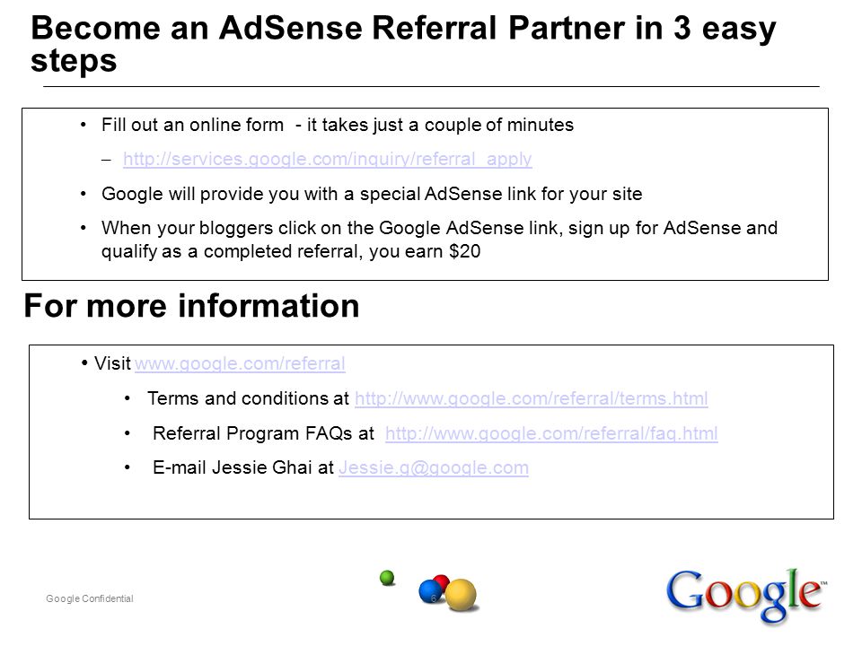 Google Confidential6 Become an AdSense Referral Partner in 3 easy steps Fill out an online form - it takes just a couple of minutes –     Google will provide you with a special AdSense link for your site When your bloggers click on the Google AdSense link, sign up for AdSense and qualify as a completed referral, you earn $20 Visit   Terms and conditions at   Referral Program FAQs at    Jessie Ghai at For more information