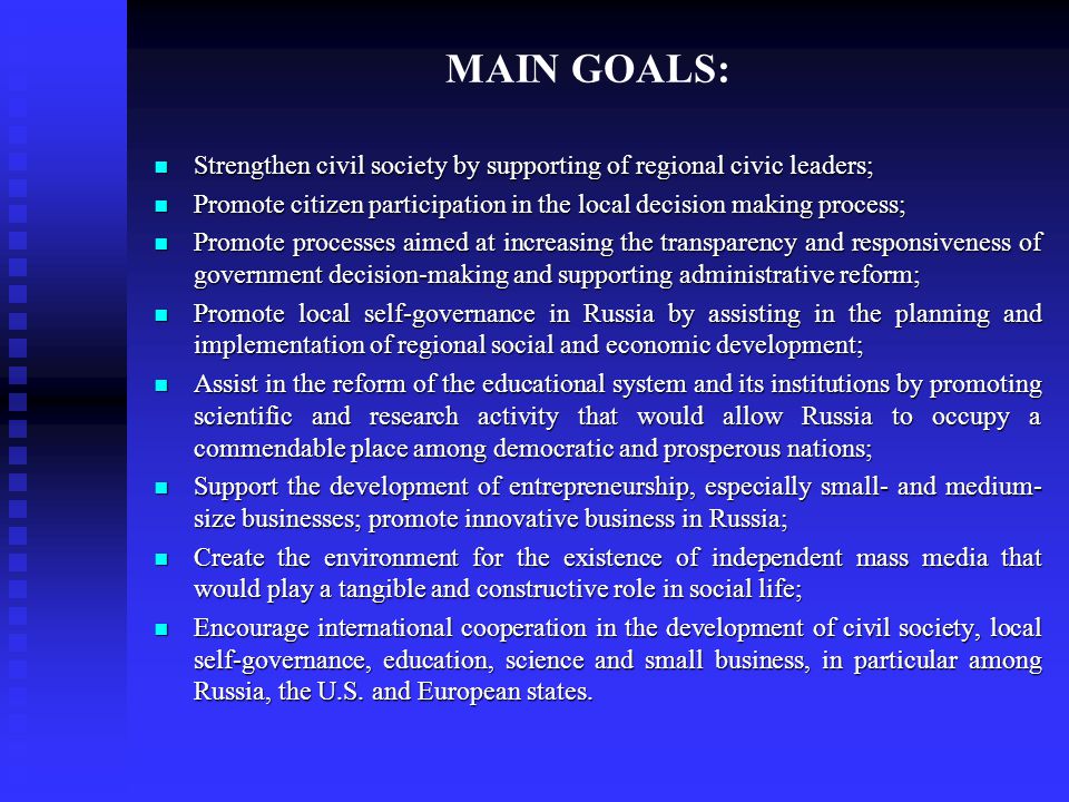 MAIN GOALS: Strengthen civil society by supporting of regional civic leaders; Strengthen civil society by supporting of regional civic leaders; Promote citizen participation in the local decision making process; Promote citizen participation in the local decision making process; Promote processes aimed at increasing the transparency and responsiveness of government decision-making and supporting administrative reform; Promote processes aimed at increasing the transparency and responsiveness of government decision-making and supporting administrative reform; Promote local self-governance in Russia by assisting in the planning and implementation of regional social and economic development; Promote local self-governance in Russia by assisting in the planning and implementation of regional social and economic development; Assist in the reform of the educational system and its institutions by promoting scientific and research activity that would allow Russia to occupy a commendable place among democratic and prosperous nations; Assist in the reform of the educational system and its institutions by promoting scientific and research activity that would allow Russia to occupy a commendable place among democratic and prosperous nations; Support the development of entrepreneurship, especially small- and medium- size businesses; promote innovative business in Russia; Support the development of entrepreneurship, especially small- and medium- size businesses; promote innovative business in Russia; Create the environment for the existence of independent mass media that would play a tangible and constructive role in social life; Create the environment for the existence of independent mass media that would play a tangible and constructive role in social life; Encourage international cooperation in the development of civil society, local self-governance, education, science and small business, in particular among Russia, the U.S.