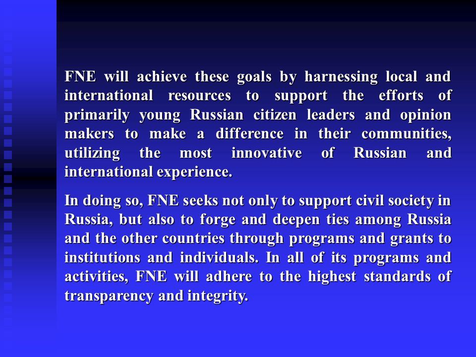 FNE will achieve these goals by harnessing local and international resources to support the efforts of primarily young Russian citizen leaders and opinion makers to make a difference in their communities, utilizing the most innovative of Russian and international experience.