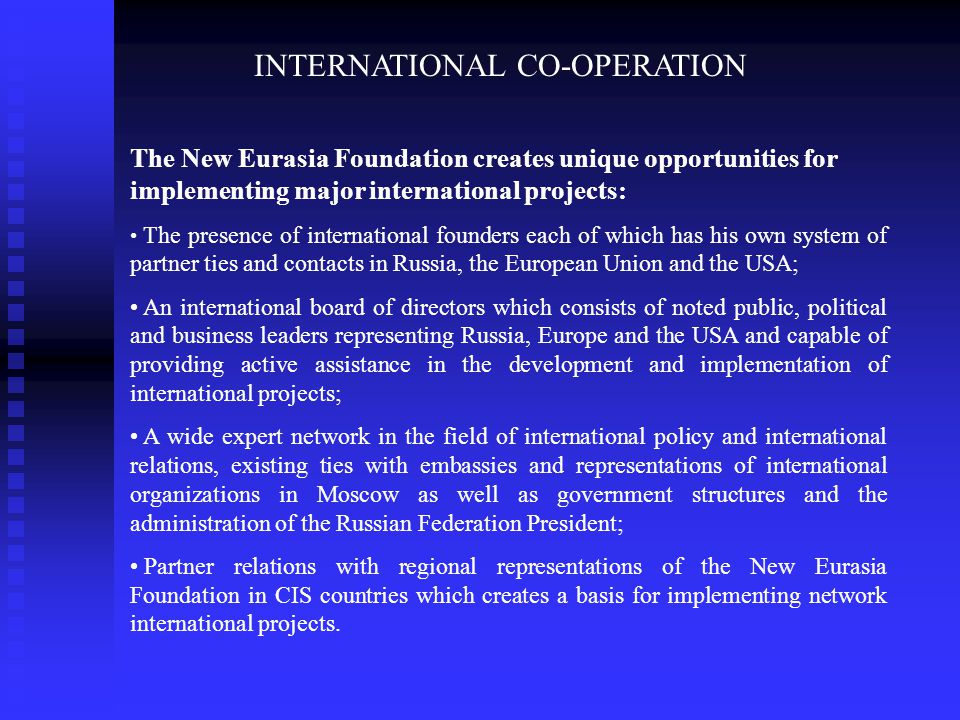 INTERNATIONAL CO-OPERATION The New Eurasia Foundation creates unique opportunities for implementing major international projects: The presence of international founders each of which has his own system of partner ties and contacts in Russia, the European Union and the USA; An international board of directors which consists of noted public, political and business leaders representing Russia, Europe and the USA and capable of providing active assistance in the development and implementation of international projects; A wide expert network in the field of international policy and international relations, existing ties with embassies and representations of international organizations in Moscow as well as government structures and the administration of the Russian Federation President; Partner relations with regional representations of the New Eurasia Foundation in CIS countries which creates a basis for implementing network international projects.