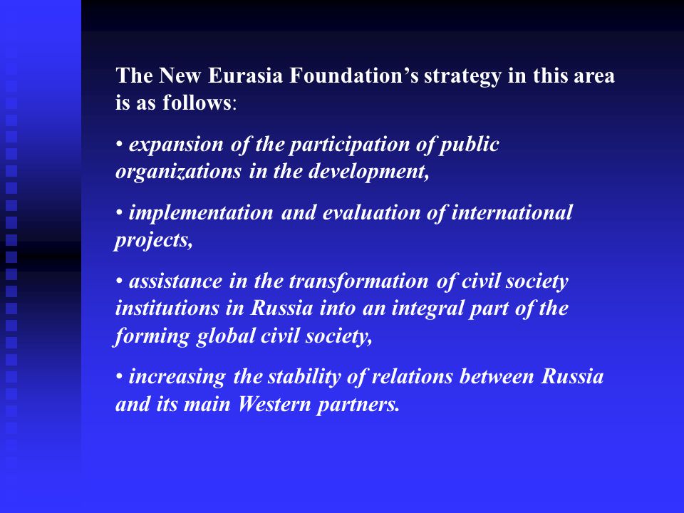 The New Eurasia Foundation’s strategy in this area is as follows: expansion of the participation of public organizations in the development, implementation and evaluation of international projects, assistance in the transformation of civil society institutions in Russia into an integral part of the forming global civil society, increasing the stability of relations between Russia and its main Western partners.