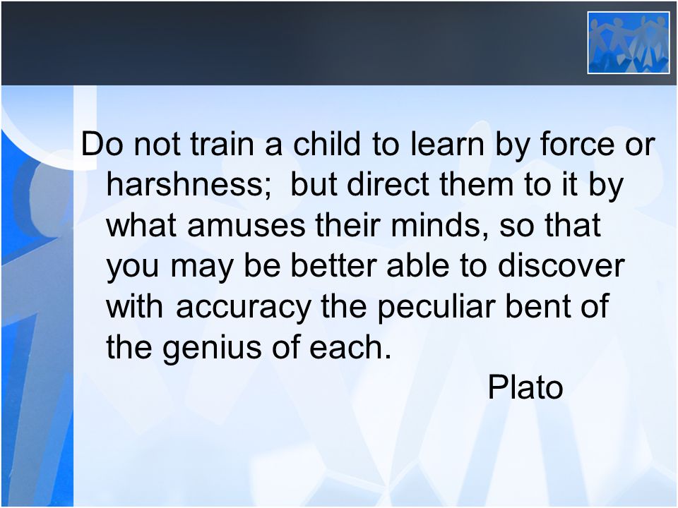 Do not train a child to learn by force or harshness; but direct them to it by what amuses their minds, so that you may be better able to discover with accuracy the peculiar bent of the genius of each.