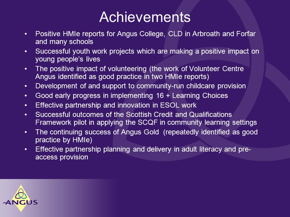 Achievements Positive HMIe reports for Angus College, CLD in Arbroath and Forfar and many schools Successful youth work projects which are making a positive impact on young people’s lives The positive impact of volunteering (the work of Volunteer Centre Angus identified as good practice in two HMIe reports) Development of and support to community-run childcare provision Good early progress in implementing 16 + Learning Choices Effective partnership and innovation in ESOL work Successful outcomes of the Scottish Credit and Qualifications Framework pilot in applying the SCQF in community learning settings The continuing success of Angus Gold (repeatedly identified as good practice by HMIe) Effective partnership planning and delivery in adult literacy and pre- access provision