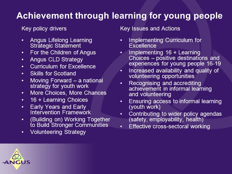 Achievement through learning for young people Key Issues and Actions Implementing Curriculum for Excellence Implementing 16 + Learning Choices – positive destinations and experiences for young people Increased availability and quality of volunteering opportunities Recognising and accrediting achievement in informal learning and volunteering Ensuring access to informal learning (youth work) Contributing to wider policy agendas (safety, employability, health) Effective cross-sectoral working Key policy drivers Angus Lifelong Learning Strategic Statement For the Children of Angus Angus CLD Strategy Curriculum for Excellence Skills for Scotland Moving Forward – a national strategy for youth work More Choices, More Chances 16 + Learning Choices Early Years and Early Intervention Framework (Building on) Working Together to Build Stronger Communities Volunteering Strategy