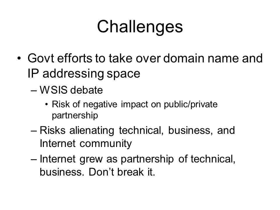 Challenges Govt efforts to take over domain name and IP addressing space –WSIS debate Risk of negative impact on public/private partnership –Risks alienating technical, business, and Internet community –Internet grew as partnership of technical, business.