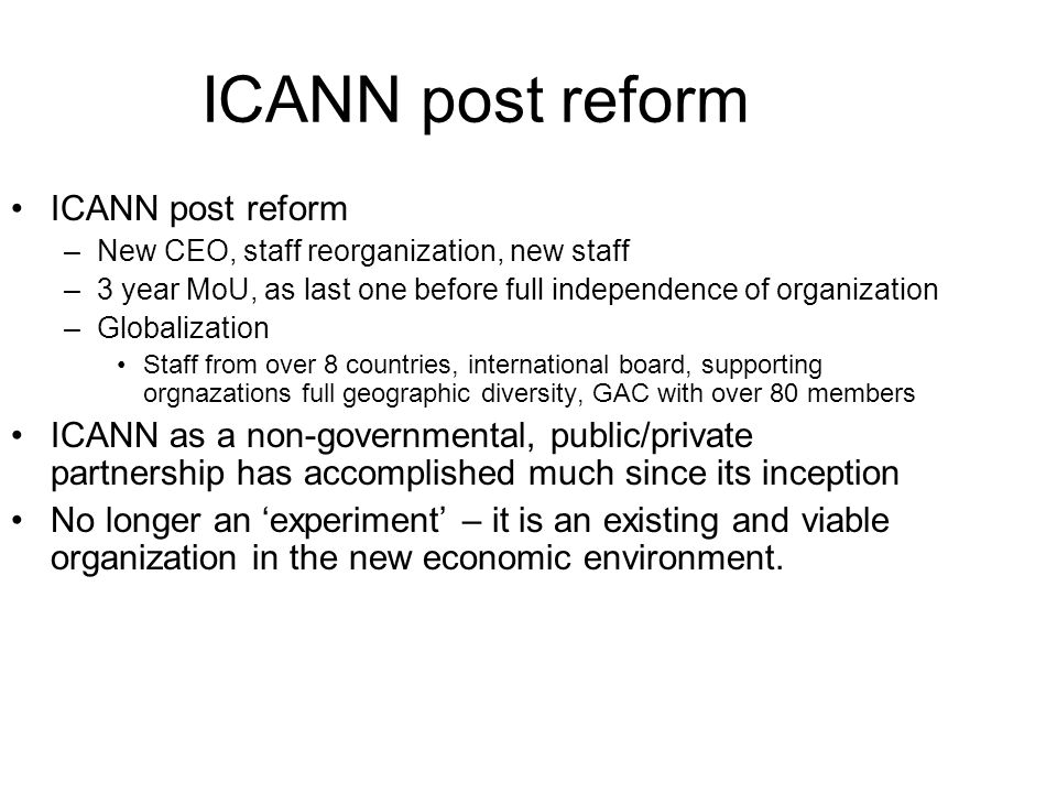 ICANN post reform –New CEO, staff reorganization, new staff –3 year MoU, as last one before full independence of organization –Globalization Staff from over 8 countries, international board, supporting orgnazations full geographic diversity, GAC with over 80 members ICANN as a non-governmental, public/private partnership has accomplished much since its inception No longer an ‘experiment’ – it is an existing and viable organization in the new economic environment.