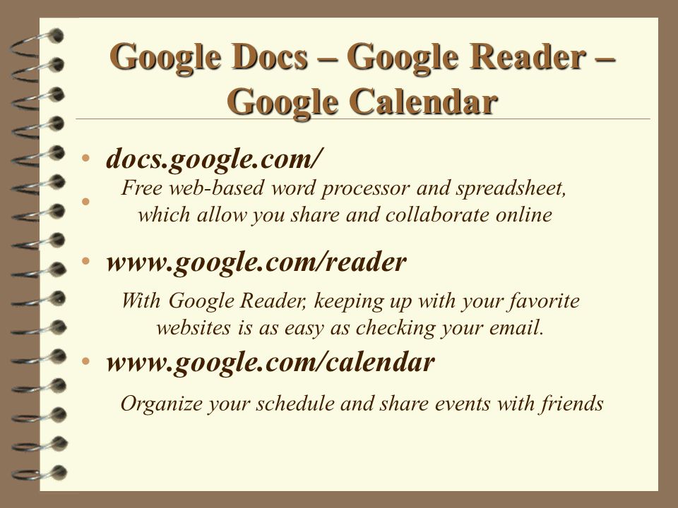 Google Docs – Google Reader – Google Calendar docs.google.com/     Free web-based word processor and spreadsheet, which allow you share and collaborate online Organize your schedule and share events with friends With Google Reader, keeping up with your favorite websites is as easy as checking your  .
