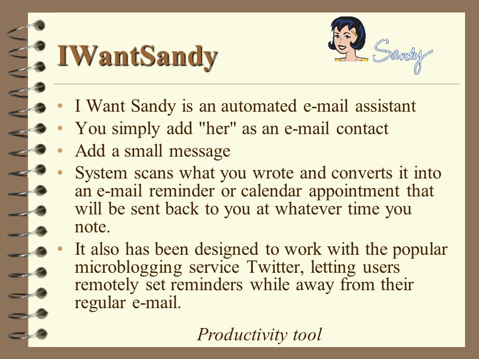 IWantSandy I Want Sandy is an automated  assistant You simply add her as an  contact Add a small message System scans what you wrote and converts it into an  reminder or calendar appointment that will be sent back to you at whatever time you note.