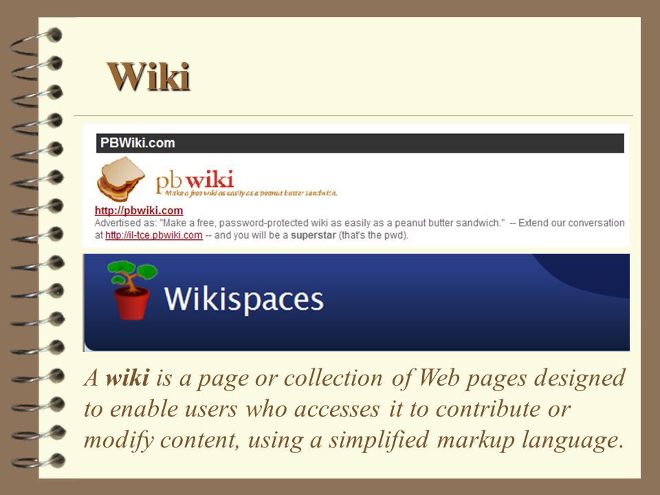 Wiki A wiki is a page or collection of Web pages designed to enable users who accesses it to contribute or modify content, using a simplified markup language.