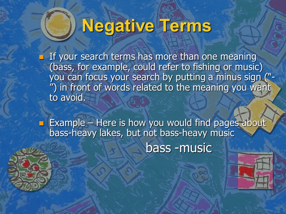 Negative Terms n If your search terms has more than one meaning (bass, for example, could refer to fishing or music) you can focus your search by putting a minus sign ( - ) in front of words related to the meaning you want to avoid.