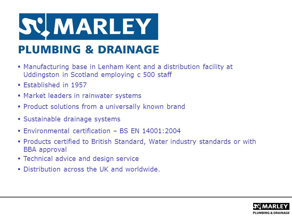 Manufacturing base in Lenham Kent and a distribution facility at Uddingston in Scotland employing c 500 staff  Established in 1957  Market leaders in rainwater systems  Product solutions from a universally known brand  Sustainable drainage systems  Environmental certification – BS EN 14001:2004  Products certified to British Standard, Water industry standards or with BBA approval  Technical advice and design service  Distribution across the UK and worldwide.