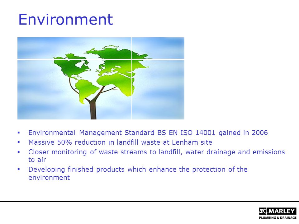 Environment  Environmental Management Standard BS EN ISO gained in 2006  Massive 50% reduction in landfill waste at Lenham site  Closer monitoring of waste streams to landfill, water drainage and emissions to air  Developing finished products which enhance the protection of the environment