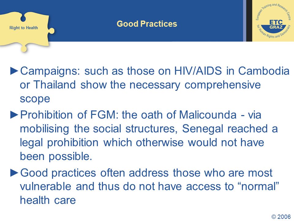 © 2006 Good Practices ►Campaigns: such as those on HIV/AIDS in Cambodia or Thailand show the necessary comprehensive scope ►Prohibition of FGM: the oath of Malicounda - via mobilising the social structures, Senegal reached a legal prohibition which otherwise would not have been possible.