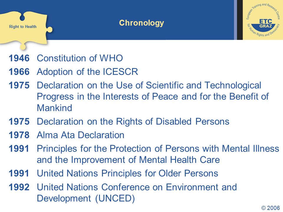 © 2006 Chronology 1946 Constitution of WHO 1966 Adoption of the ICESCR 1975 Declaration on the Use of Scientific and Technological Progress in the Interests of Peace and for the Benefit of Mankind 1975 Declaration on the Rights of Disabled Persons 1978 Alma Ata Declaration 1991 Principles for the Protection of Persons with Mental Illness and the Improvement of Mental Health Care 1991 United Nations Principles for Older Persons 1992 United Nations Conference on Environment and Development (UNCED) Right to Health