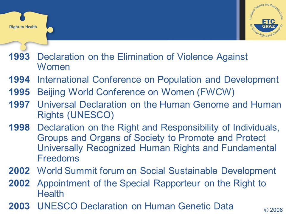 © Declaration on the Elimination of Violence Against Women 1994 International Conference on Population and Development 1995 Beijing World Conference on Women (FWCW) 1997 Universal Declaration on the Human Genome and Human Rights (UNESCO) 1998 Declaration on the Right and Responsibility of Individuals, Groups and Organs of Society to Promote and Protect Universally Recognized Human Rights and Fundamental Freedoms 2002 World Summit forum on Social Sustainable Development 2002 Appointment of the Special Rapporteur on the Right to Health 2003 UNESCO Declaration on Human Genetic Data Right to Health