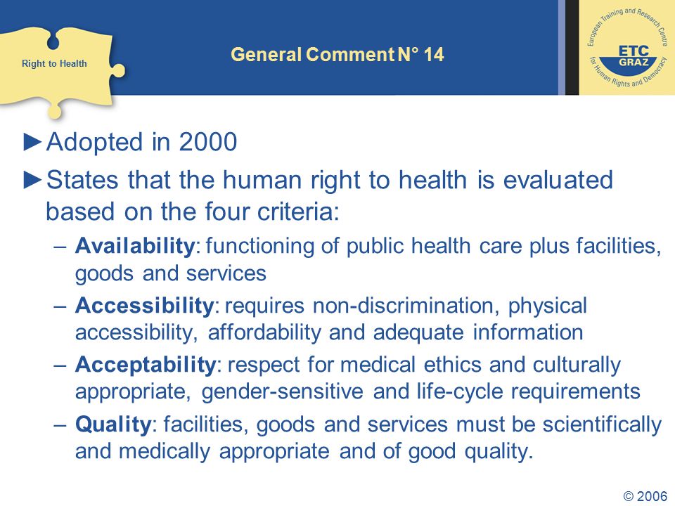© 2006 General Comment N° 14 ►Adopted in 2000 ►States that the human right to health is evaluated based on the four criteria: –Availability: functioning of public health care plus facilities, goods and services –Accessibility: requires non-discrimination, physical accessibility, affordability and adequate information –Acceptability: respect for medical ethics and culturally appropriate, gender-sensitive and life-cycle requirements –Quality: facilities, goods and services must be scientifically and medically appropriate and of good quality.