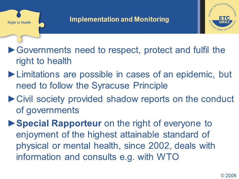 © 2006 Implementation and Monitoring ►Governments need to respect, protect and fulfil the right to health ►Limitations are possible in cases of an epidemic, but need to follow the Syracuse Principle ►Civil society provided shadow reports on the conduct of governments ►Special Rapporteur on the right of everyone to enjoyment of the highest attainable standard of physical or mental health, since 2002, deals with information and consults e.g.