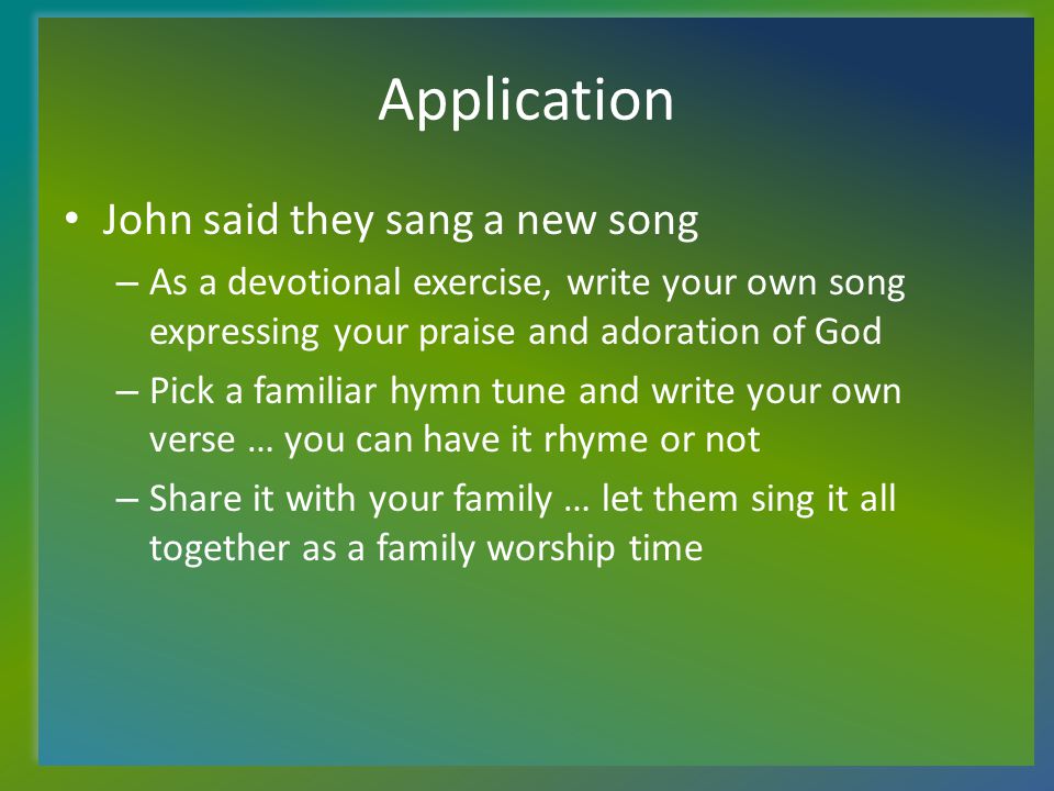 Application John said they sang a new song – As a devotional exercise, write your own song expressing your praise and adoration of God – Pick a familiar hymn tune and write your own verse … you can have it rhyme or not – Share it with your family … let them sing it all together as a family worship time