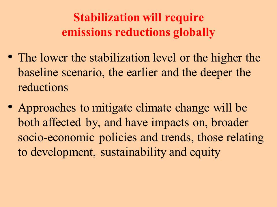 Stabilization will require emissions reductions globally The lower the stabilization level or the higher the baseline scenario, the earlier and the deeper the reductions Approaches to mitigate climate change will be both affected by, and have impacts on, broader socio-economic policies and trends, those relating to development, sustainability and equity