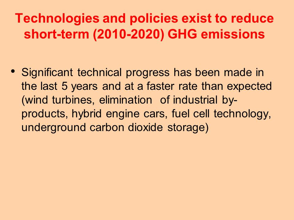 Technologies and policies exist to reduce short-term ( ) GHG emissions Significant technical progress has been made in the last 5 years and at a faster rate than expected (wind turbines, elimination of industrial by- products, hybrid engine cars, fuel cell technology, underground carbon dioxide storage)