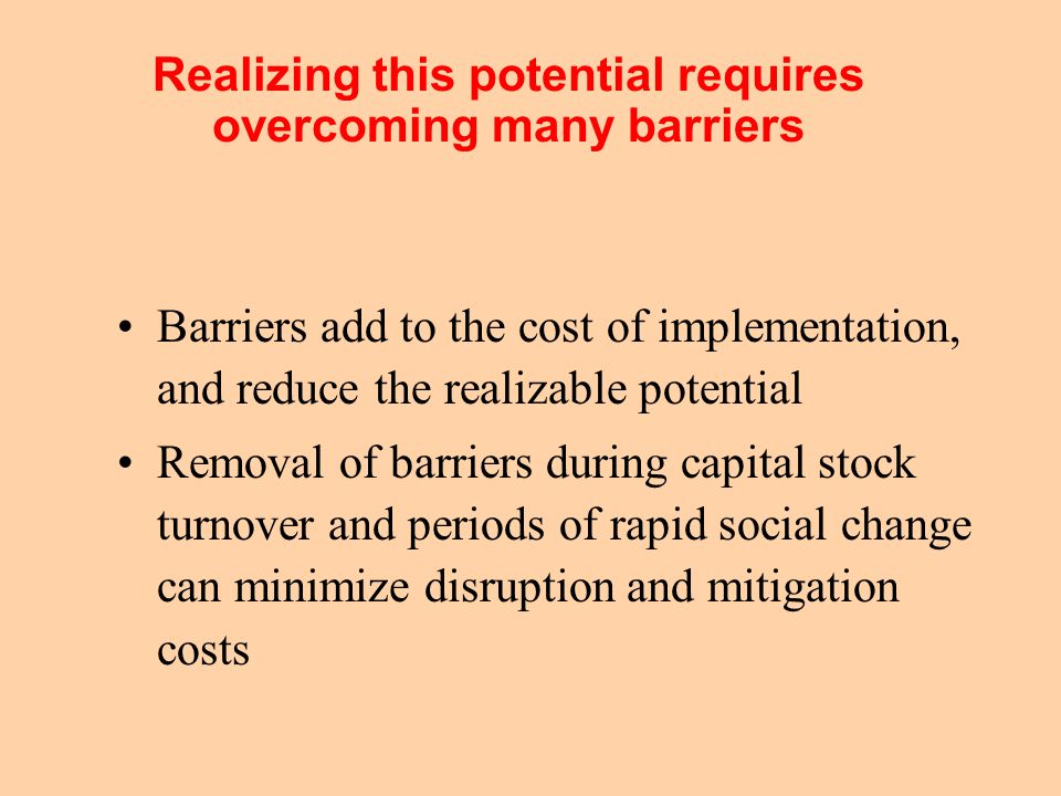 Realizing this potential requires overcoming many barriers Barriers add to the cost of implementation, and reduce the realizable potential Removal of barriers during capital stock turnover and periods of rapid social change can minimize disruption and mitigation costs