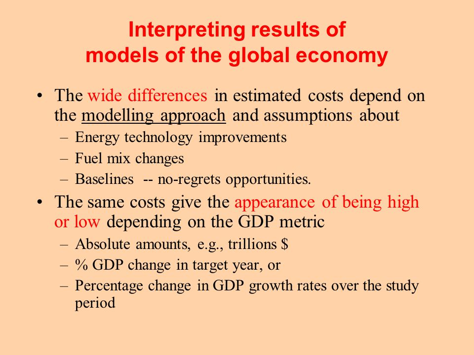 Interpreting results of models of the global economy The wide differences in estimated costs depend on the modelling approach and assumptions about –Energy technology improvements –Fuel mix changes –Baselines -- no-regrets opportunities.