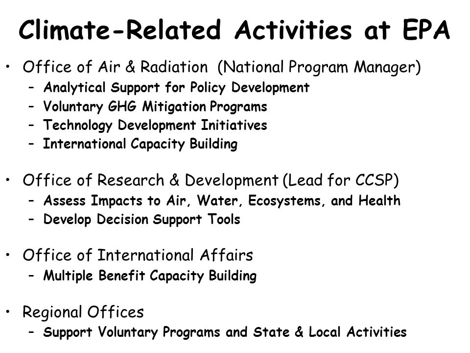 Climate-Related Activities at EPA Office of Air & Radiation (National Program Manager) –Analytical Support for Policy Development –Voluntary GHG Mitigation Programs –Technology Development Initiatives –International Capacity Building Office of Research & Development (Lead for CCSP) –Assess Impacts to Air, Water, Ecosystems, and Health –Develop Decision Support Tools Office of International Affairs –Multiple Benefit Capacity Building Regional Offices –Support Voluntary Programs and State & Local Activities
