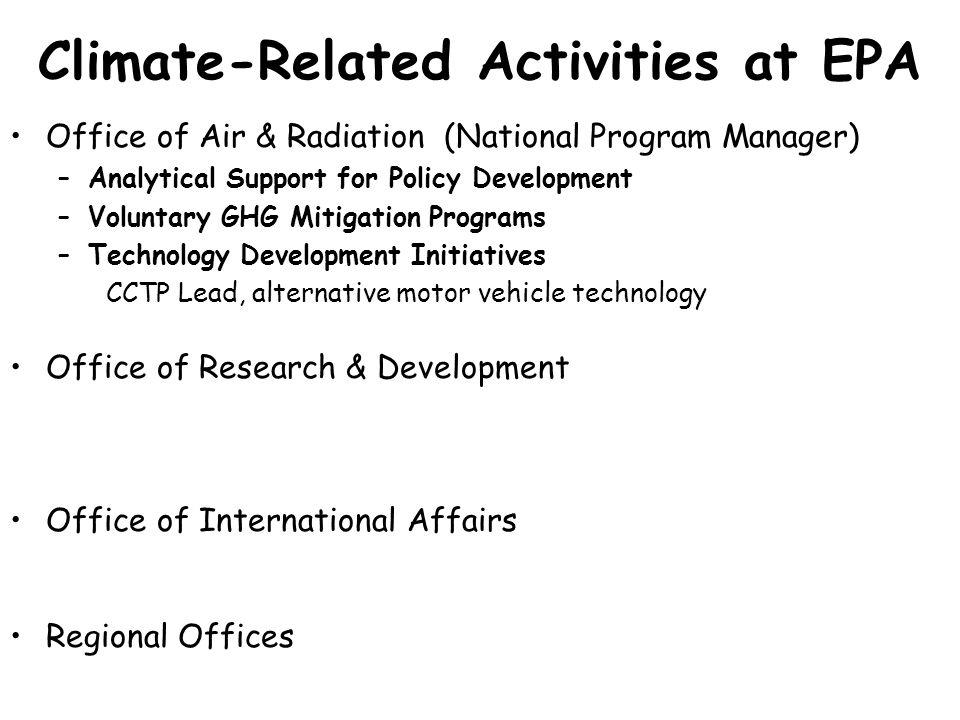 Climate-Related Activities at EPA Office of Air & Radiation (National Program Manager) –Analytical Support for Policy Development –Voluntary GHG Mitigation Programs –Technology Development Initiatives CCTP Lead, alternative motor vehicle technology Office of Research & Development Office of International Affairs Regional Offices