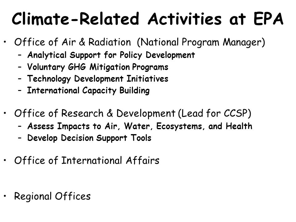 Climate-Related Activities at EPA Office of Air & Radiation (National Program Manager) –Analytical Support for Policy Development –Voluntary GHG Mitigation Programs –Technology Development Initiatives –International Capacity Building Office of Research & Development (Lead for CCSP) –Assess Impacts to Air, Water, Ecosystems, and Health –Develop Decision Support Tools Office of International Affairs Regional Offices